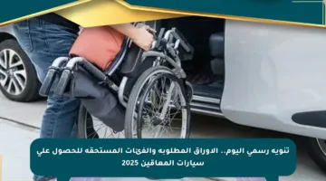 تنويه رسمي اليوم.. الأوراق المطلوبة والفئات المستحقة للحصول على سيارات المعاقين 2025